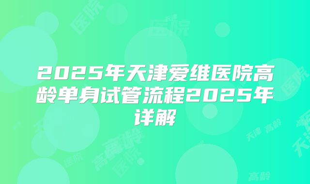 2025年天津爱维医院高龄单身试管流程2025年详解