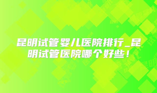 昆明试管婴儿医院排行_昆明试管医院哪个好些！