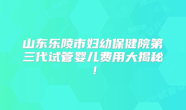 山东乐陵市妇幼保健院第三代试管婴儿费用大揭秘！