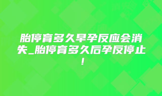 胎停育多久早孕反应会消失_胎停育多久后孕反停止!