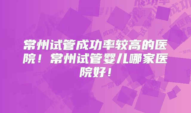 常州试管成功率较高的医院！常州试管婴儿哪家医院好！