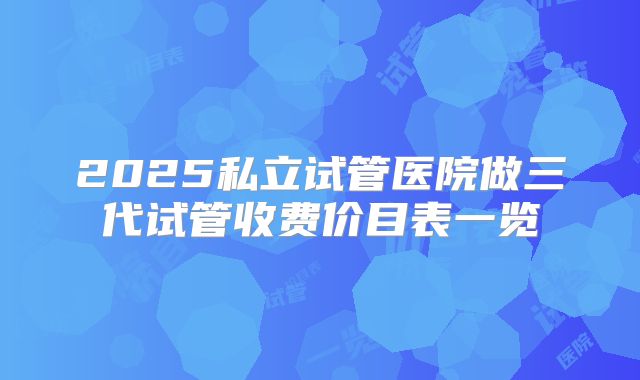 2025私立试管医院做三代试管收费价目表一览
