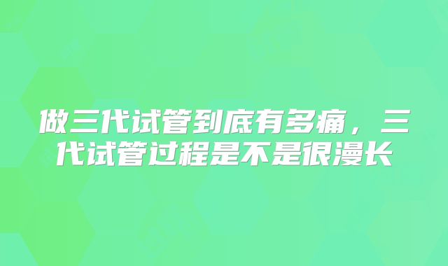 做三代试管到底有多痛，三代试管过程是不是很漫长