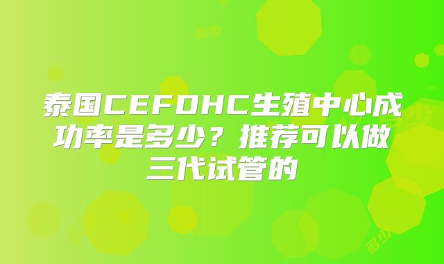 泰国CEFDHC生殖中心成功率是多少？推荐可以做三代试管的