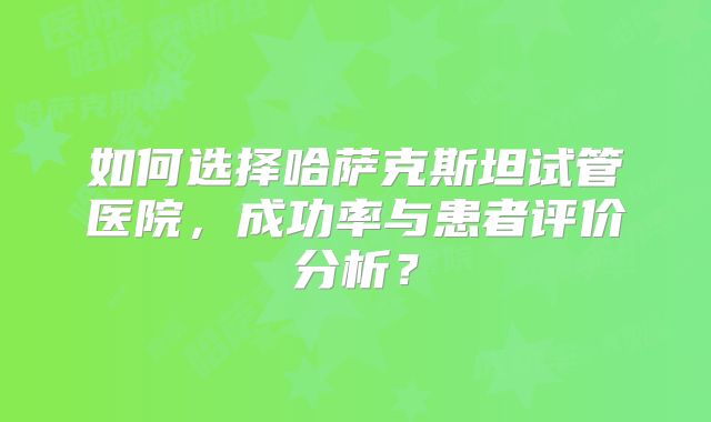 如何选择哈萨克斯坦试管医院，成功率与患者评价分析？