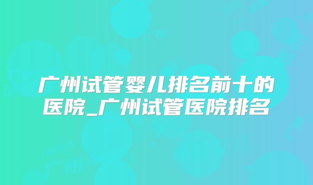 广州试管婴儿排名前十的医院_广州试管医院排名