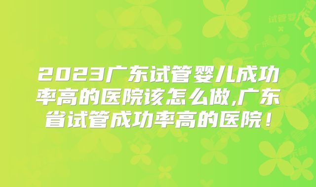 2023广东试管婴儿成功率高的医院该怎么做,广东省试管成功率高的医院!
