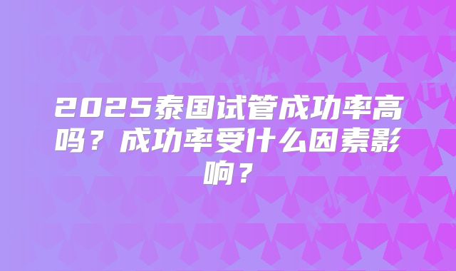 2025泰国试管成功率高吗？成功率受什么因素影响？