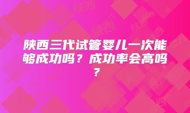 陕西三代试管婴儿一次能够成功吗？成功率会高吗？