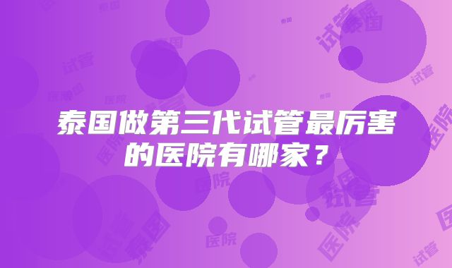 泰国做第三代试管最厉害的医院有哪家？