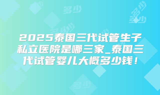 2025泰国三代试管生子私立医院是哪三家_泰国三代试管婴儿大概多少钱!
