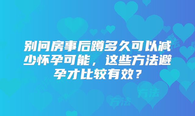 别问房事后蹲多久可以减少怀孕可能，这些方法避孕才比较有效？
