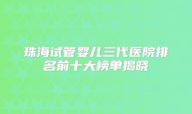 珠海试管婴儿三代医院排名前十大榜单揭晓