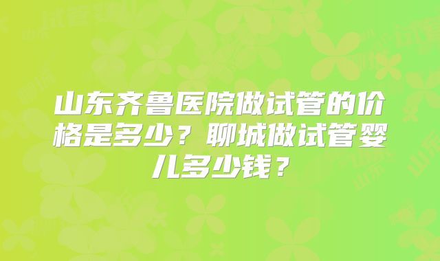 山东齐鲁医院做试管的价格是多少?聊城做试管婴儿多少钱?