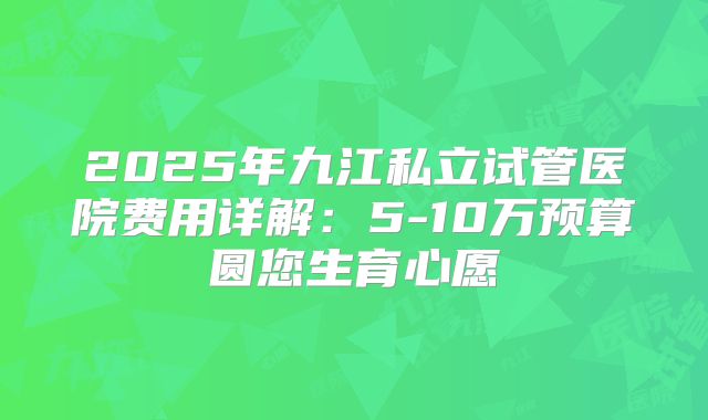 2025年九江私立试管医院费用详解:5-10万预算圆您生育心愿