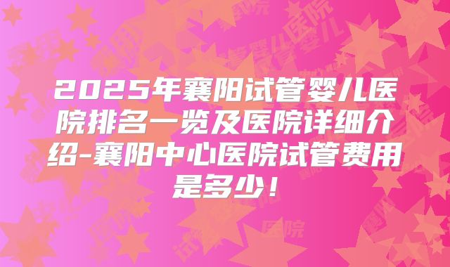 2025年襄阳试管婴儿医院排名一览及医院详细介绍-襄阳中心医院试管费用是多少!