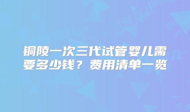 铜陵一次三代试管婴儿需要多少钱？费用清单一览