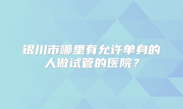银川市哪里有允许单身的人做试管的医院？