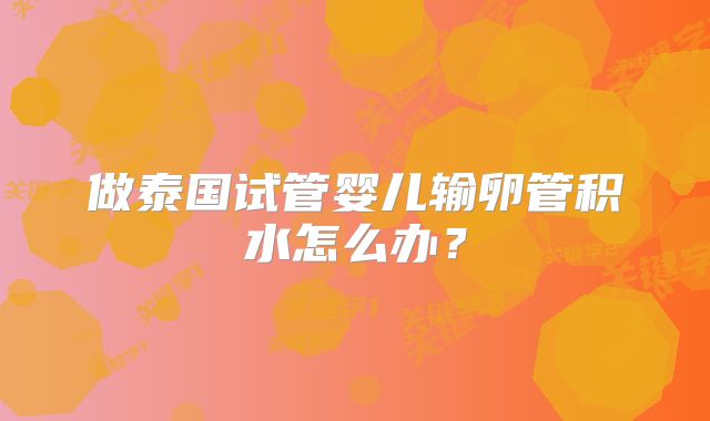 做泰国试管婴儿输卵管积水怎么办？
