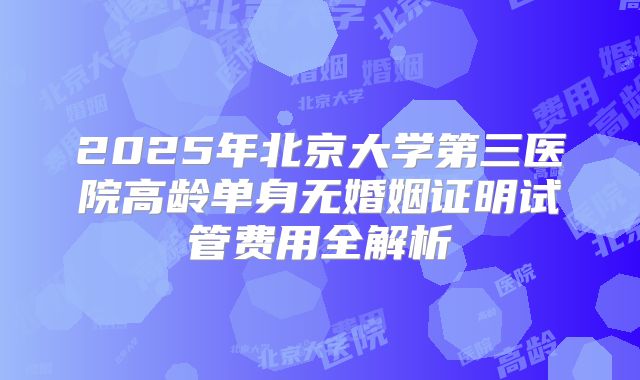 2025年北京大学第三医院高龄单身无婚姻证明试管费用全解析
