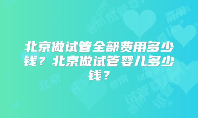 北京做试管全部费用多少钱？北京做试管婴儿多少钱？