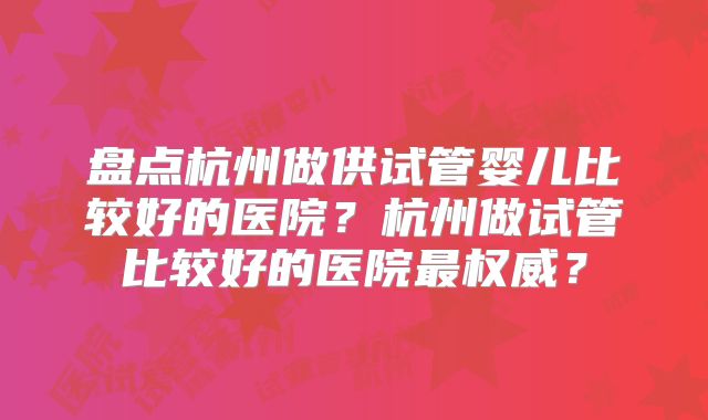 盘点杭州做供试管婴儿比较好的医院?杭州做试管比较好的医院最权威?