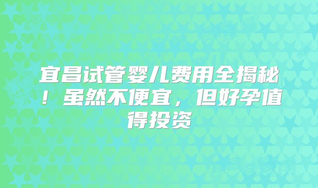 宜昌试管婴儿费用全揭秘！虽然不便宜，但好孕值得投资