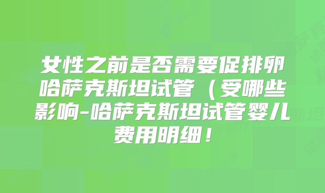 女性之前是否需要促排卵哈萨克斯坦试管（受哪些影响-哈萨克斯坦试管婴儿费用明细！