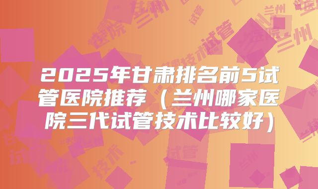 2025年甘肃排名前5试管医院推荐（兰州哪家医院三代试管技术比较好）
