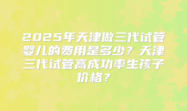2025年天津做三代试管婴儿的费用是多少？天津三代试管高成功率生孩子价格？