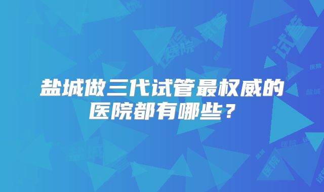 盐城做三代试管最权威的医院都有哪些？