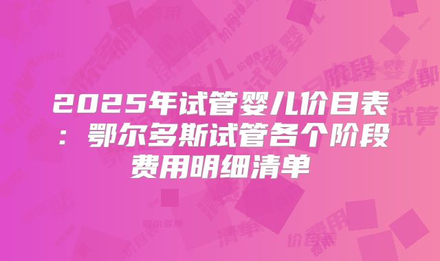 2025年试管婴儿价目表：鄂尔多斯试管各个阶段费用明细清单