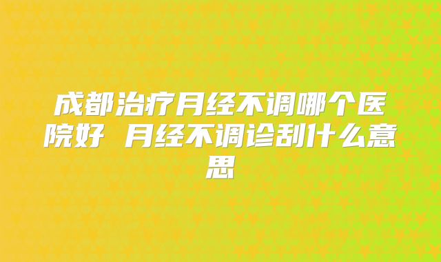 成都治疗月经不调哪个医院好 月经不调诊刮什么意思
