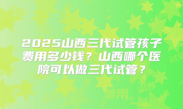 2025山西三代试管孩子费用多少钱？山西哪个医院可以做三代试管？