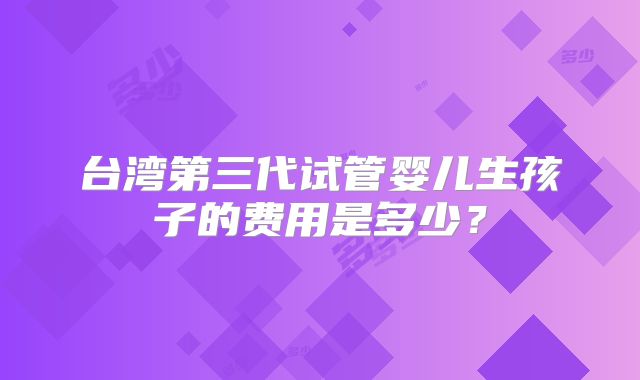 台湾第三代试管婴儿生孩子的费用是多少？
