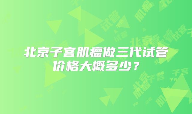 北京子宫肌瘤做三代试管价格大概多少？