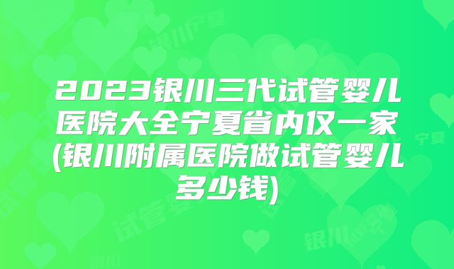 2023银川三代试管婴儿医院大全宁夏省内仅一家(银川附属医院做试管婴儿多少钱)