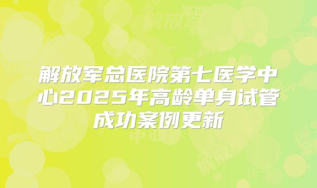解放军总医院第七医学中心2025年高龄单身试管成功案例更新