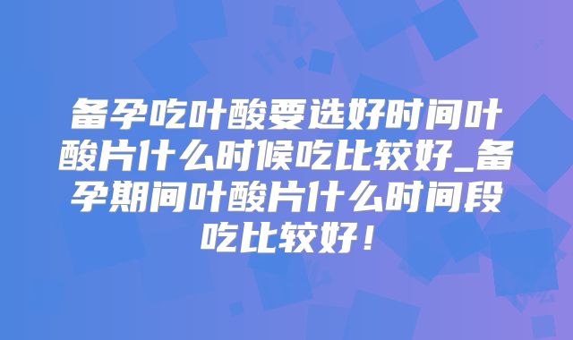 备孕吃叶酸要选好时间叶酸片什么时候吃比较好_备孕期间叶酸片什么时间段吃比较好！