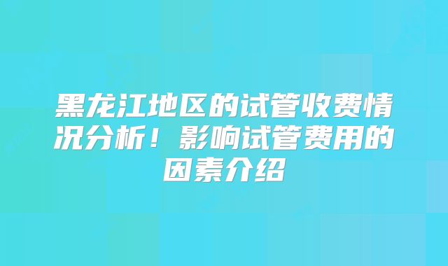 黑龙江地区的试管收费情况分析！影响试管费用的因素介绍