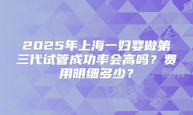 2025年上海一妇婴做第三代试管成功率会高吗？费用明细多少？