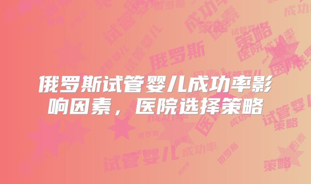 俄罗斯试管婴儿成功率影响因素，医院选择策略