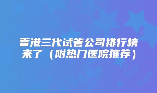 香港三代试管公司排行榜来了(附热门医院推荐)