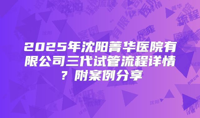 2025年沈阳菁华医院有限公司三代试管流程详情?附案例分享