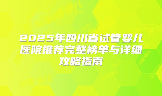 2025年四川省试管婴儿医院推荐完整榜单与详细攻略指南