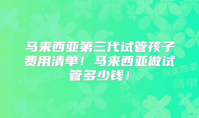 马来西亚第三代试管孩子费用清单！马来西亚做试管多少钱！