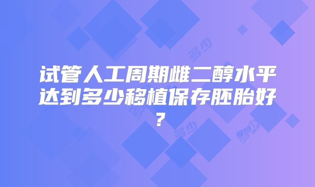 试管人工周期雌二醇水平达到多少移植保存胚胎好?