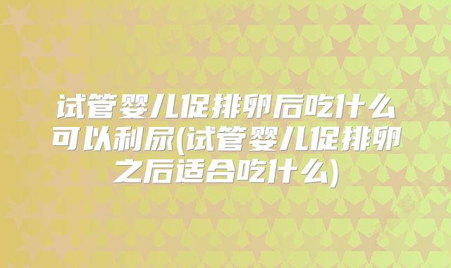 试管婴儿促排卵后吃什么可以利尿(试管婴儿促排卵之后适合吃什么)