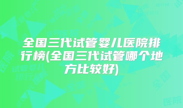 全国三代试管婴儿医院排行榜(全国三代试管哪个地方比较好)