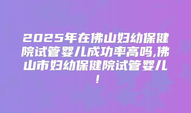2025年在佛山妇幼保健院试管婴儿成功率高吗,佛山市妇幼保健院试管婴儿!